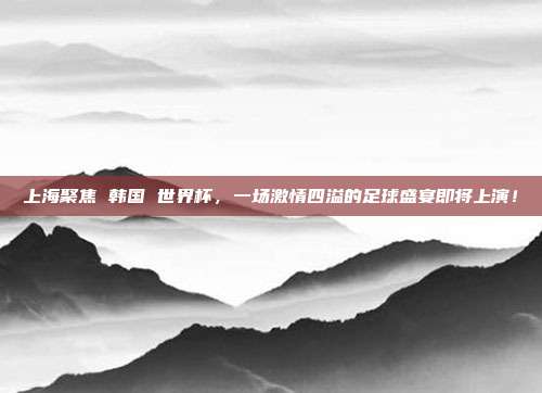 上海聚焦 韩国 世界杯，一场激情四溢的足球盛宴即将上演！