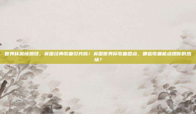 世界杯激情燃烧，英国经典歌曲引共鸣！英国世界杯歌曲盘点，哪些歌曲能点燃你的热情？