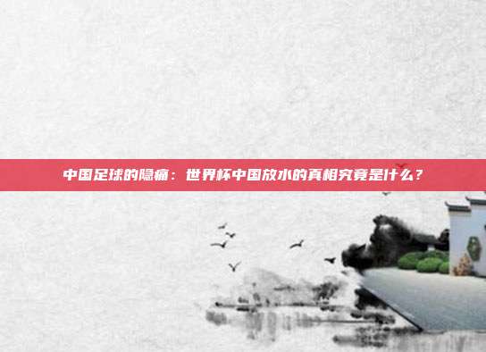 中国足球的隐痛：世界杯中国放水的真相究竟是什么？