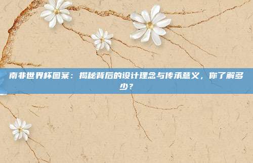 南非世界杯图案：揭秘背后的设计理念与传承意义，你了解多少？