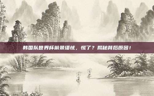 韩国队世界杯前景堪忧，慌了？揭秘背后原因！