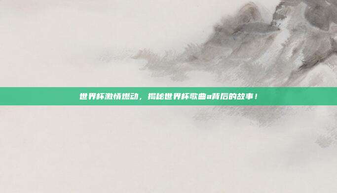 世界杯激情燃动，揭秘世界杯歌曲a背后的故事！