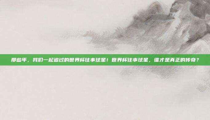 那些年，我们一起追过的世界杯往事球星！世界杯往事球星，谁才是真正的传奇？