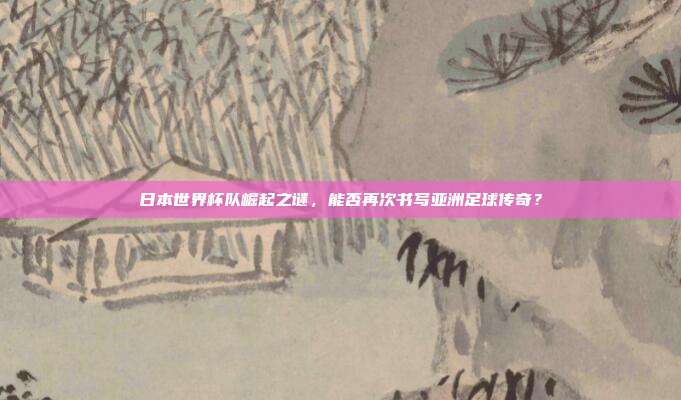 日本世界杯队崛起之谜，能否再次书写亚洲足球传奇？