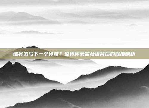 谁将书写下一个传奇？世界杯豪言壮语背后的深度剖析