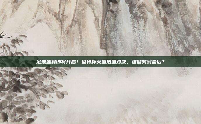 足球盛宴即将开启！世界杯英国法国对决，谁能笑到最后？