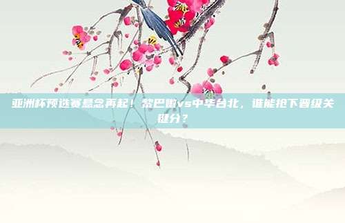 亚洲杯预选赛悬念再起！黎巴嫩vs中华台北，谁能抢下晋级关键分？