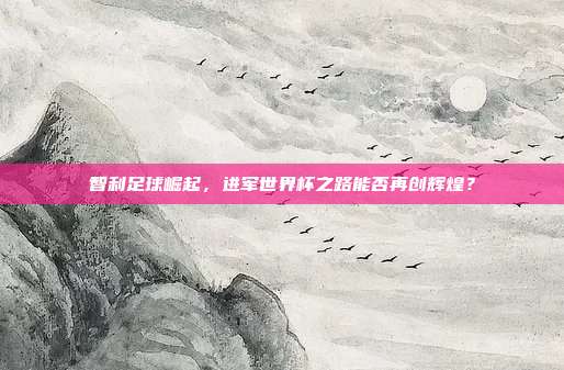 智利足球崛起，进军世界杯之路能否再创辉煌？