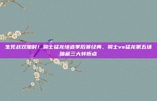生死战双加时！骑士猛龙缔造季后赛经典，骑士vs猛龙第五场暗藏三大转折点