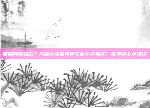 谁能笑到最后？揭秘本届世界杯必看心水场次！世界杯心水场次