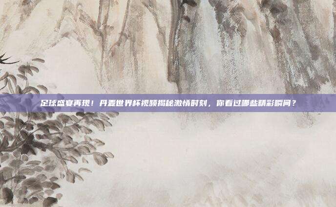 足球盛宴再现！丹麦世界杯视频揭秘激情时刻，你看过哪些精彩瞬间？