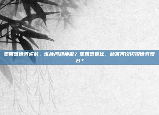 墨西哥世界杯前，谁能问鼎荣耀？墨西哥足球，能否再次闪耀世界舞台？