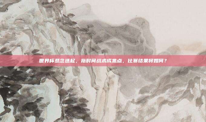 世界杯悬念迭起，拖时间战术成焦点，比赛结果将如何？