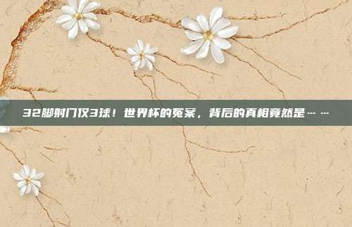 32脚射门仅3球！世界杯的冤案，背后的真相竟然是……