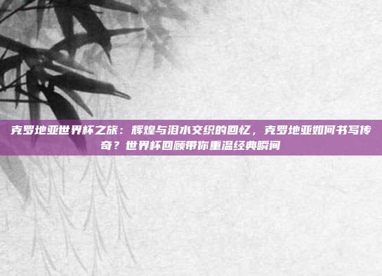克罗地亚世界杯之旅：辉煌与泪水交织的回忆，克罗地亚如何书写传奇？世界杯回顾带你重温经典瞬间