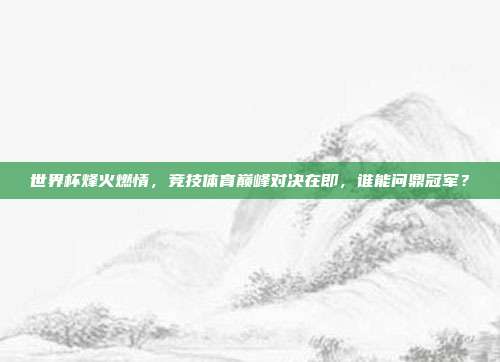 世界杯烽火燃情，竞技体育巅峰对决在即，谁能问鼎冠军？