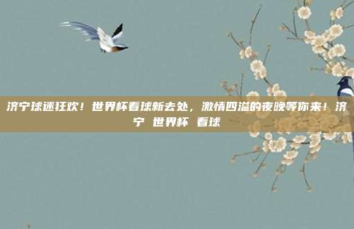 济宁球迷狂欢！世界杯看球新去处，激情四溢的夜晚等你来！济宁 世界杯 看球