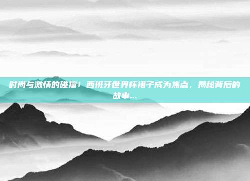 时尚与激情的碰撞！西班牙世界杯裙子成为焦点，揭秘背后的故事...