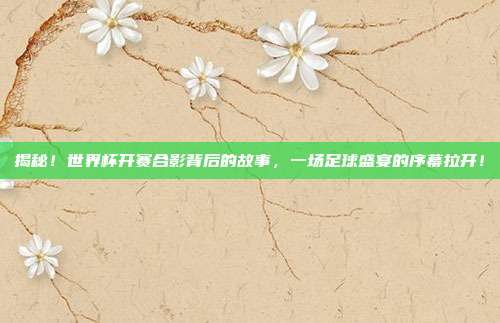 揭秘！世界杯开赛合影背后的故事，一场足球盛宴的序幕拉开！