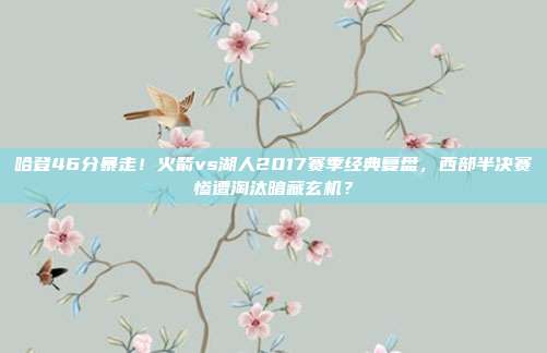 哈登46分暴走！火箭vs湖人2017赛季经典复盘，西部半决赛惨遭淘汰暗藏玄机？