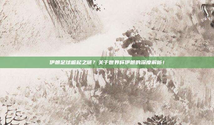 伊朗足球崛起之谜？关于世界杯伊朗的深度解析！