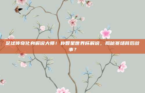 足球传奇化身解说大师！朴智星世界杯解说，揭秘赛场背后故事？