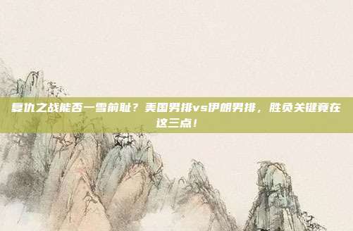 复仇之战能否一雪前耻？美国男排vs伊朗男排，胜负关键竟在这三点！