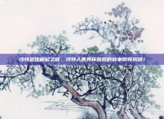 沙特足球崛起之谜，沙特人世界杯背后的故事即将揭晓！