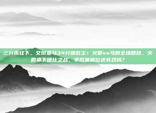 三分雨狂下，文班亚马34分难救主！火箭vs马刺全场回放，火箭拿下德比之战，季后赛席位还有戏吗？