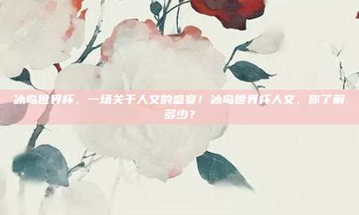 冰岛世界杯，一场关于人文的盛宴！冰岛世界杯人文，你了解多少？