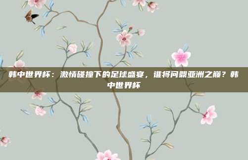 韩中世界杯：激情碰撞下的足球盛宴，谁将问鼎亚洲之巅？韩中世界杯