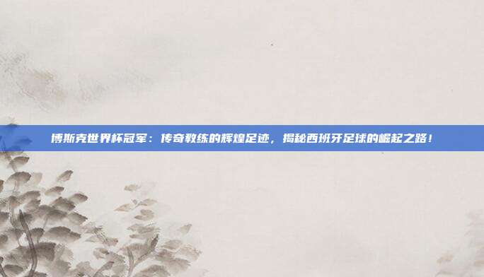 博斯克世界杯冠军：传奇教练的辉煌足迹，揭秘西班牙足球的崛起之路！