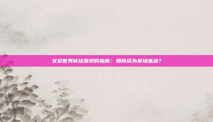女足世界杯球票抢购指南：如何成为赛场焦点？