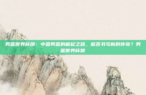 男篮世界杯哦：中国男篮的崛起之路，能否书写新的传奇？男篮世界杯哦