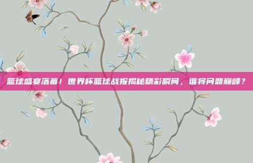 篮球盛宴落幕！世界杯篮球战报揭秘精彩瞬间，谁将问鼎巅峰？