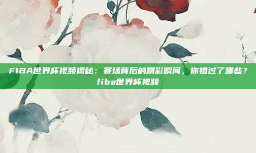 FIBA世界杯视频揭秘：赛场背后的精彩瞬间，你错过了哪些？fiba世界杯视频