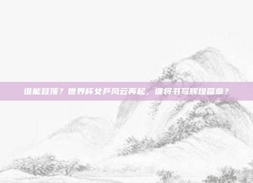 谁能登顶？世界杯女乒风云再起，谁将书写辉煌篇章？