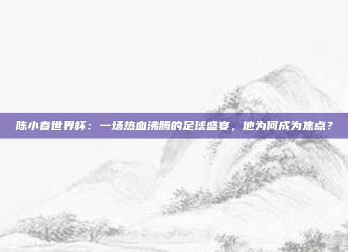 陈小春世界杯：一场热血沸腾的足球盛宴，他为何成为焦点？