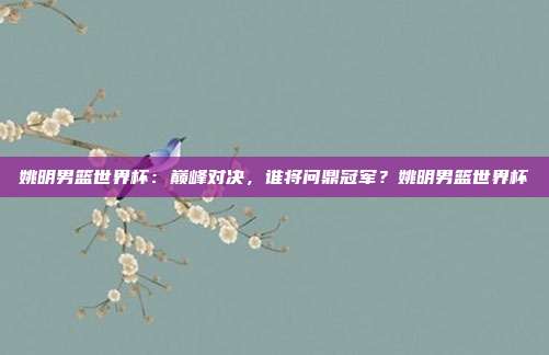 姚明男篮世界杯：巅峰对决，谁将问鼎冠军？姚明男篮世界杯
