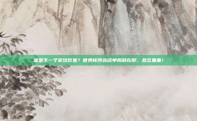 谁是下一个足球巨星？世界杯预选名单揭晓在即，悬念重重！