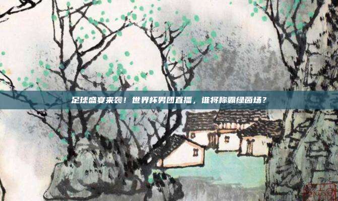 足球盛宴来袭！世界杯男团直播，谁将称霸绿茵场？