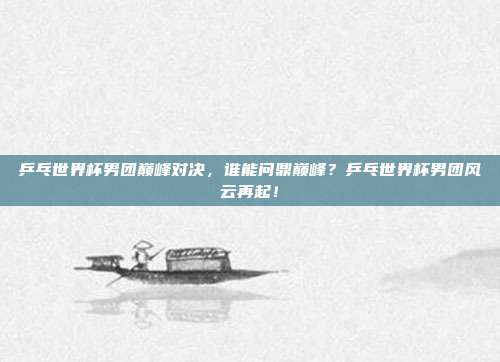 乒乓世界杯男团巅峰对决，谁能问鼎巅峰？乒乓世界杯男团风云再起！