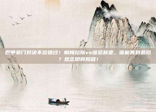 巴甲豪门对决不容错过！帕梅拉斯vs维多利亚，谁能笑到最后？悬念即将揭晓！