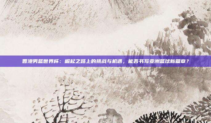 香港男篮世界杯：崛起之路上的挑战与机遇，能否书写亚洲篮球新篇章？