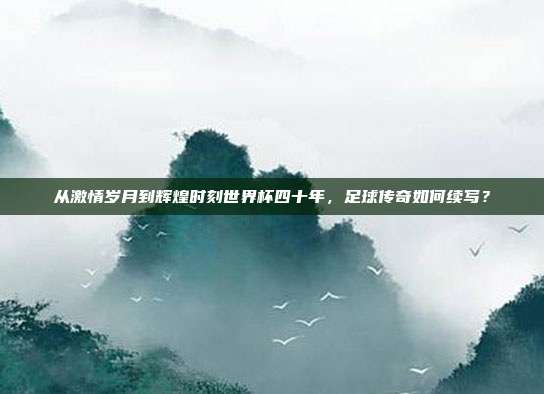 从激情岁月到辉煌时刻世界杯四十年，足球传奇如何续写？