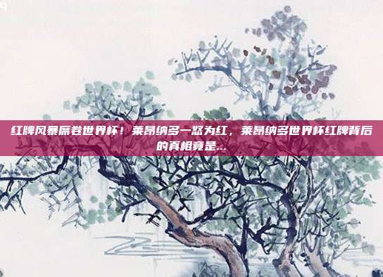 红牌风暴席卷世界杯！莱昂纳多一怒为红，莱昂纳多世界杯红牌背后的真相竟是...