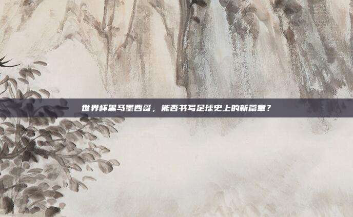 世界杯黑马墨西哥，能否书写足球史上的新篇章？