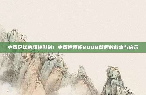 中国足球的辉煌时刻！中国世界杯2008背后的故事与启示