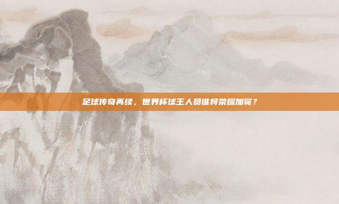 足球传奇再续，世界杯球王人员谁将荣耀加冕？