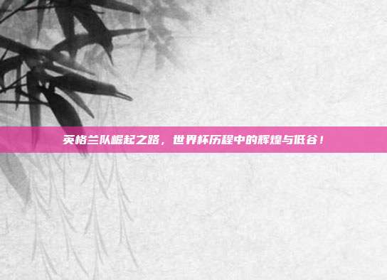 英格兰队崛起之路，世界杯历程中的辉煌与低谷！